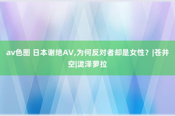 av色图 日本谢绝AV，为何反对者却是女性？|苍井空|泷泽萝拉