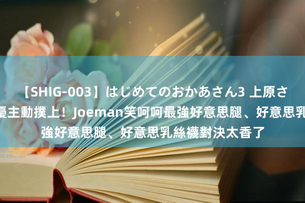 【SHIG-003】はじめてのおかあさん3 上原さゆり 一線AV女優主動撲上！Joeman笑呵呵　最強好意思腿、好意思乳絲襪對決太香了