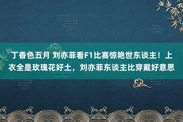 丁香色五月 刘亦菲看F1比赛惊艳世东谈主！上衣全是玫瑰花好土，刘亦菲东谈主比穿戴好意思