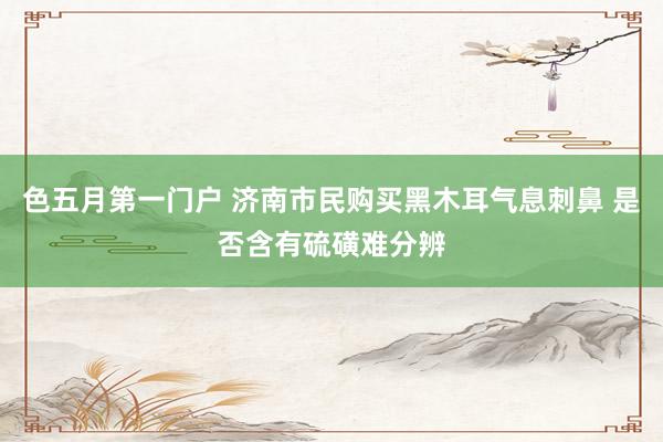 色五月第一门户 济南市民购买黑木耳气息刺鼻 是否含有硫磺难分辨