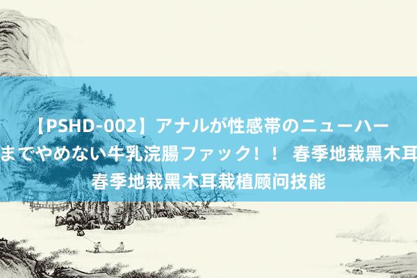 【PSHD-002】アナルが性感帯のニューハーフ美女が泣くまでやめない牛乳浣腸ファック！！ 春季地栽黑木耳栽植顾问技能