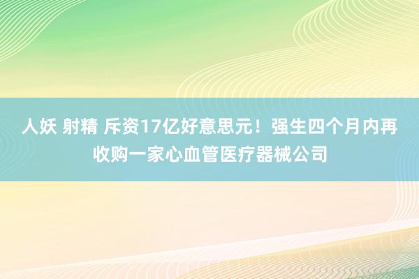 人妖 射精 斥资17亿好意思元！强生四个月内再收购一家心血管医疗器械公司