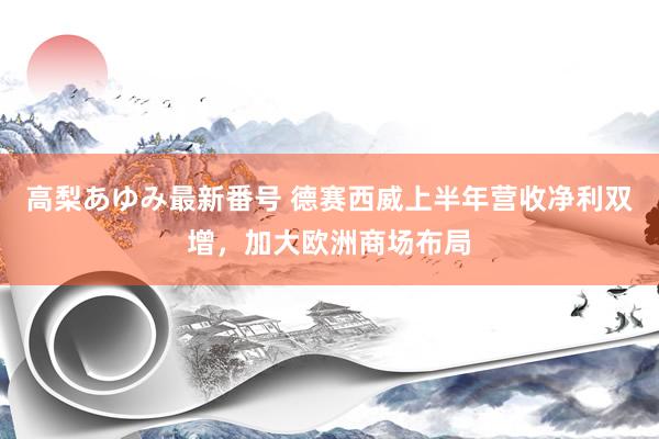 高梨あゆみ最新番号 德赛西威上半年营收净利双增，加大欧洲商场布局