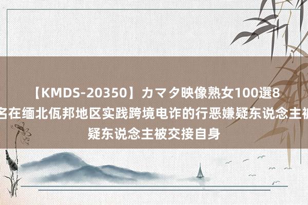 【KMDS-20350】カマタ映像熟女100選8時間 307名在缅北佤邦地区实践跨境电诈的行恶嫌疑东说念主被交接自身