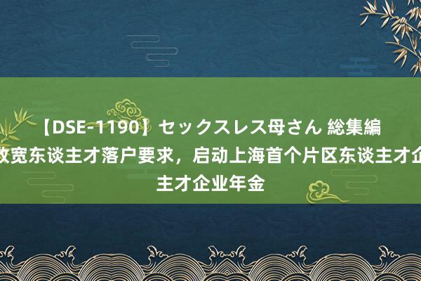 【DSE-1190】セックスレス母さん 総集編 临港再放宽东谈主才落户要求，启动上海首个片区东谈主才企业年金