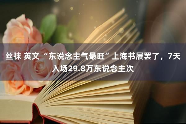 丝袜 英文 “东说念主气最旺”上海书展罢了，7天入场29.8万东说念主次