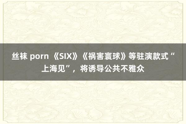 丝袜 porn 《SIX》《祸害寰球》等驻演款式“上海见”，将诱导公共不雅众