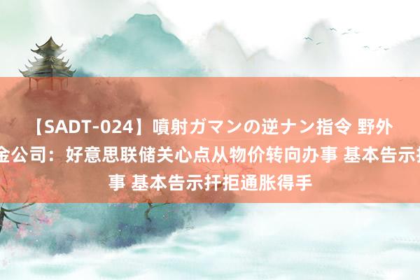 【SADT-024】噴射ガマンの逆ナン指令 野外浣腸悪戯 中金公司：好意思联储关心点从物价转向办事 基本告示扞拒通胀得手