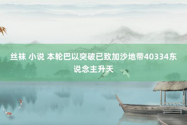 丝袜 小说 本轮巴以突破已致加沙地带40334东说念主升天