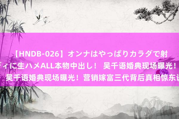 【HNDB-026】オンナはやっぱりカラダで射精する 厳選美巨乳ボディに生ハメALL本物中出し！ 吴千语婚典现场曝光！营销嫁富三代背后真相惊东谈主