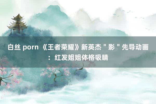 白丝 porn 《王者荣耀》新英杰＂影＂先导动画：红发姐姐体格吸睛