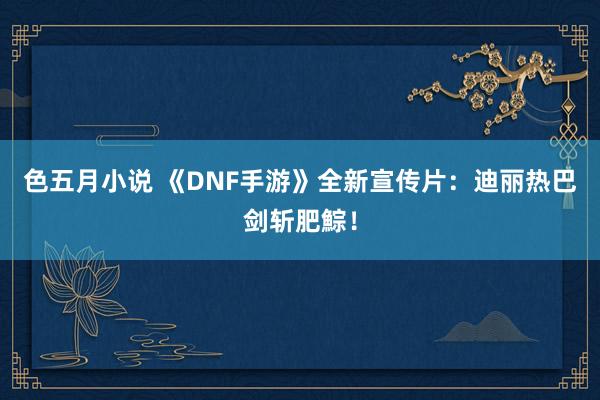 色五月小说 《DNF手游》全新宣传片：迪丽热巴剑斩肥鯮！