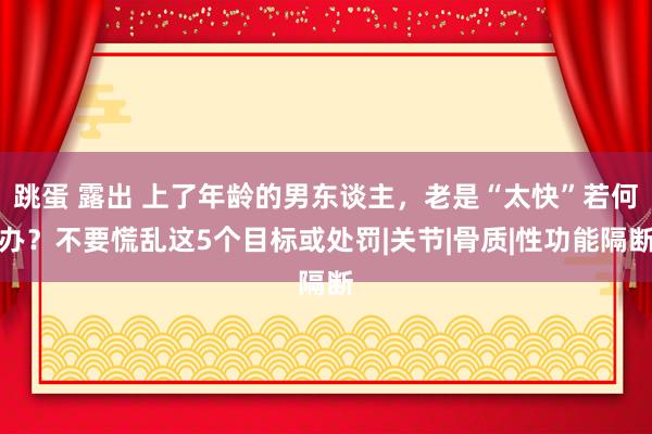 跳蛋 露出 上了年龄的男东谈主，老是“太快”若何办？不要慌乱这5个目标或处罚|关节|骨质|性功能隔断