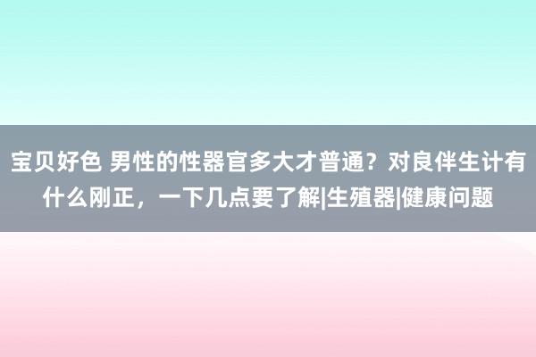 宝贝好色 男性的性器官多大才普通？对良伴生计有什么刚正，一下几点要了解|生殖器|健康问题