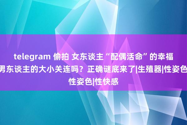 telegram 偷拍 女东谈主“配偶活命”的幸福感，跟男东谈主的大小关连吗？正确谜底来了|生殖器|性姿色|性快感