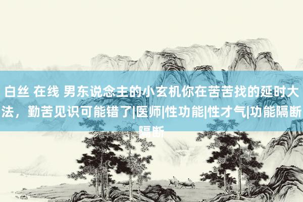 白丝 在线 男东说念主的小玄机你在苦苦找的延时大法，勤苦见识可能错了|医师|性功能|性才气|功能隔断