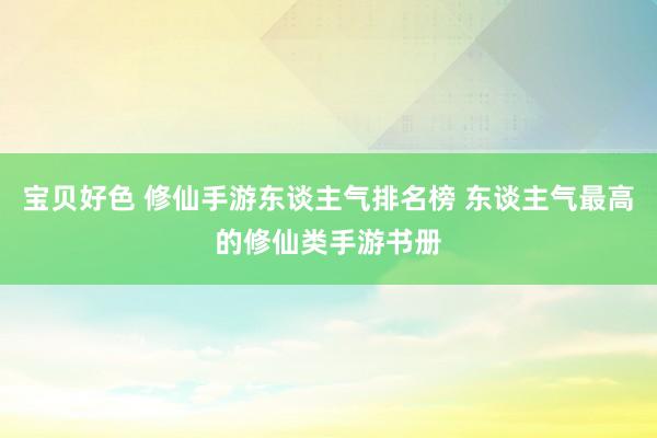 宝贝好色 修仙手游东谈主气排名榜 东谈主气最高的修仙类手游书册