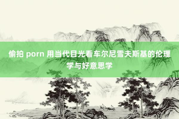 偷拍 porn 用当代目光看车尔尼雪夫斯基的伦理学与好意思学