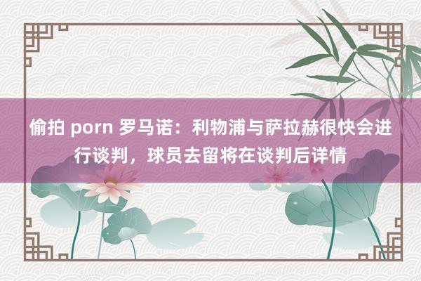 偷拍 porn 罗马诺：利物浦与萨拉赫很快会进行谈判，球员去留将在谈判后详情