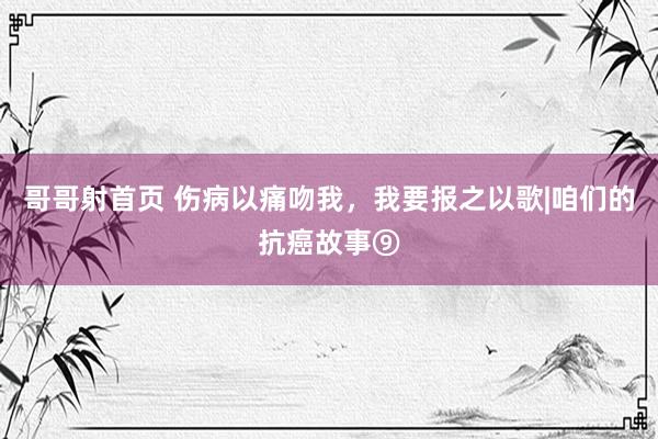 哥哥射首页 伤病以痛吻我，我要报之以歌|咱们的抗癌故事⑨