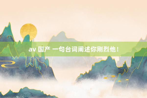 av 国产 一句台词阐述你刚烈他！