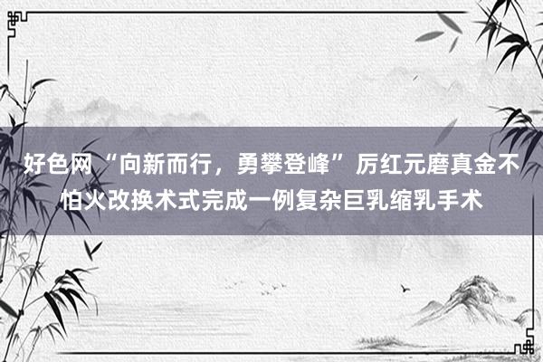 好色网 “向新而行，勇攀登峰” 厉红元磨真金不怕火改换术式完成一例复杂巨乳缩乳手术