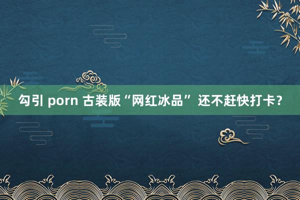 勾引 porn 古装版“网红冰品” 还不赶快打卡？