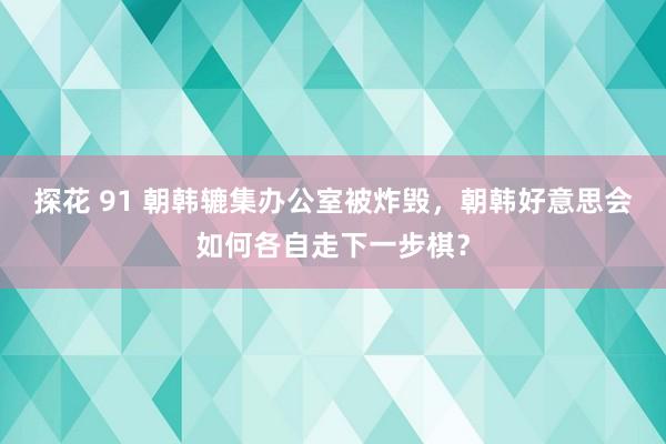 探花 91 朝韩辘集办公室被炸毁，朝韩好意思会如何各自走下一步棋？