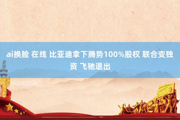 ai换脸 在线 比亚迪拿下腾势100%股权 联合变独资 飞驰退出