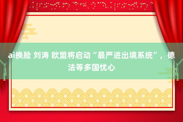 ai换脸 刘涛 欧盟将启动“最严进出境系统”，德法等多国忧心