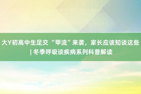 大Y初高中生足交 “甲流”来袭，家长应该知谈这些 | 冬季呼吸谈疾病系列科普解读