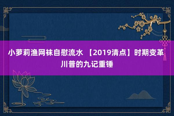 小萝莉渔网袜自慰流水 【2019清点】时期变革 川普的九记重锤