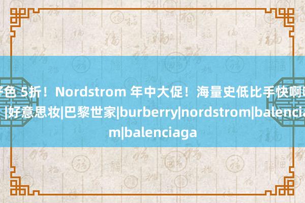 好色 5折！Nordstrom 年中大促！海量史低比手快啊啊啊！|好意思妆|巴黎世家|burberry|nordstrom|balenciaga