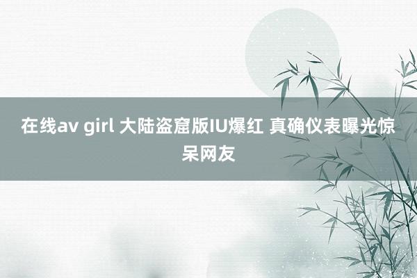 在线av girl 大陆盗窟版IU爆红 真确仪表曝光惊呆网友