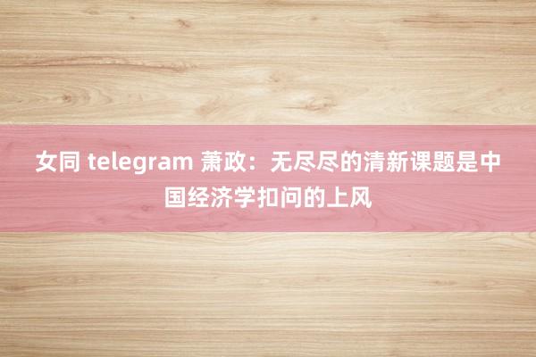 女同 telegram 萧政：无尽尽的清新课题是中国经济学扣问的上风