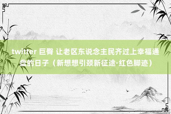 twitter 巨臀 让老区东说念主民齐过上幸福通盘的日子（新想想引颈新征途·红色脚迹）