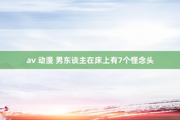 av 动漫 男东谈主在床上有7个怪念头