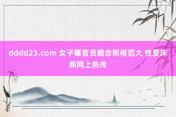 dddd23.com 女子曝官员瞻念照模范大 性爱床照网上热传