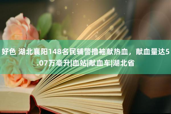 好色 湖北襄阳148名民辅警撸袖献热血，献血量达5.07万毫升|血站|献血车|湖北省