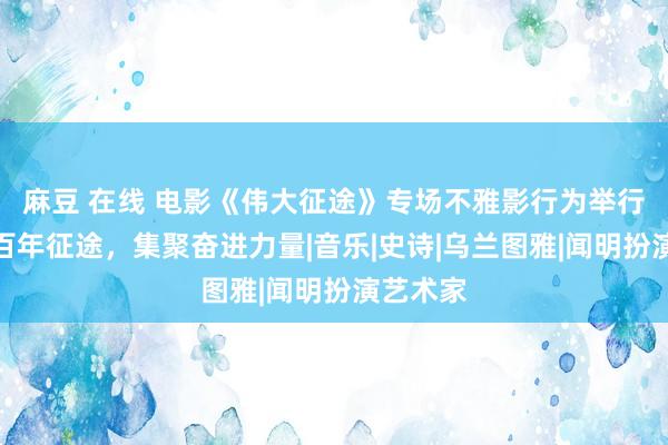 麻豆 在线 电影《伟大征途》专场不雅影行为举行，重温百年征途，集聚奋进力量|音乐|史诗|乌兰图雅|闻明扮演艺术家