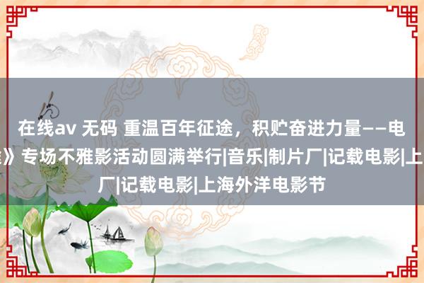 在线av 无码 重温百年征途，积贮奋进力量——电影《伟大征途》专场不雅影活动圆满举行|音乐|制片厂|记载电影|上海外洋电影节