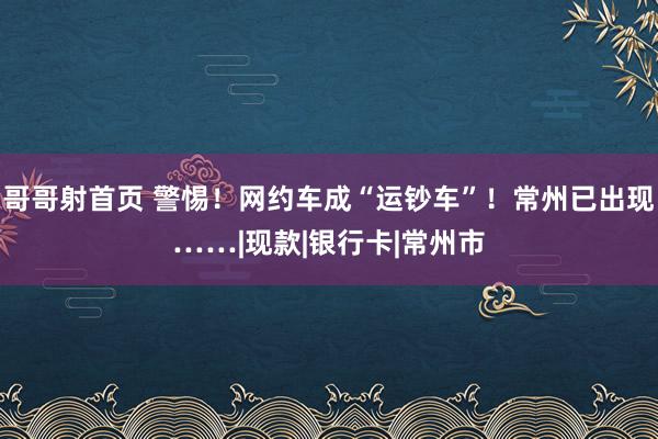 哥哥射首页 警惕！网约车成“运钞车”！常州已出现……|现款|银行卡|常州市