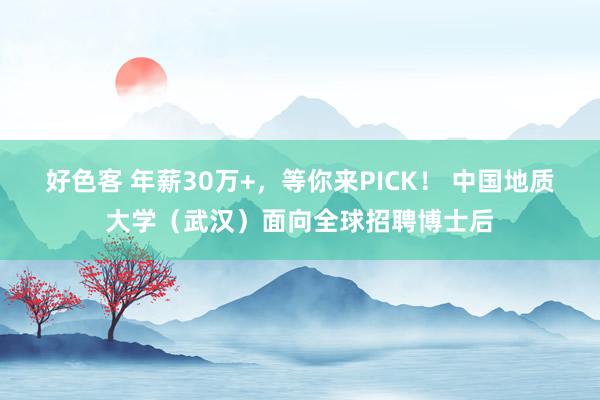 好色客 年薪30万+，等你来PICK！ 中国地质大学（武汉）面向全球招聘博士后