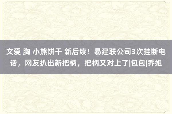 文爱 胸 小熊饼干 新后续！易建联公司3次挂断电话，网友扒出新把柄，把柄又对上了|包包|乔姐