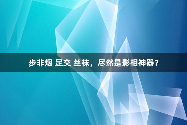 步非烟 足交 丝袜，尽然是影相神器？