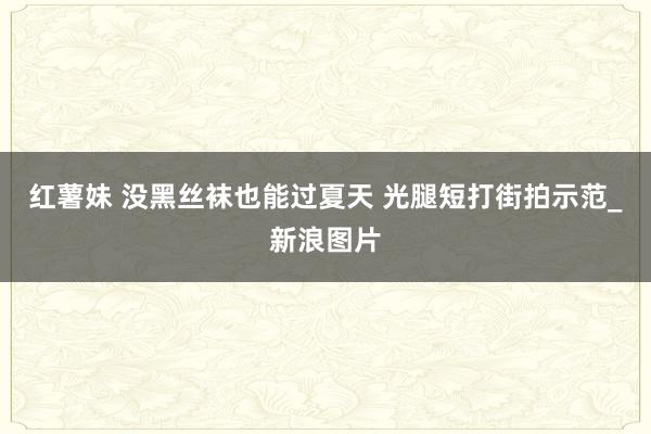 红薯妹 没黑丝袜也能过夏天 光腿短打街拍示范_新浪图片