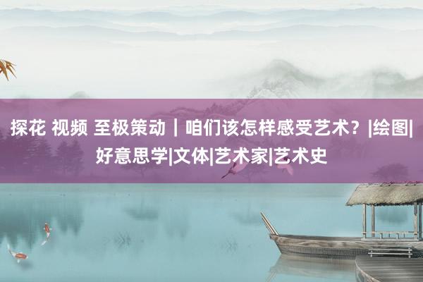 探花 视频 至极策动｜咱们该怎样感受艺术？|绘图|好意思学|文体|艺术家|艺术史