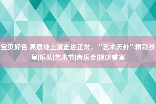 宝贝好色 高质地上演走进正常，“艺术天外”精彩纷呈|乐队|艺术节|音乐会|视听盛宴