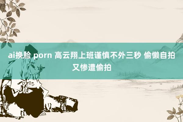 ai换脸 porn 高云翔上班谨慎不外三秒 偷懒自拍又惨遭偷拍