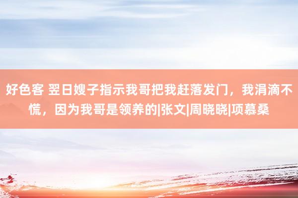 好色客 翌日嫂子指示我哥把我赶落发门，我涓滴不慌，因为我哥是领养的|张文|周晓晓|项慕桑